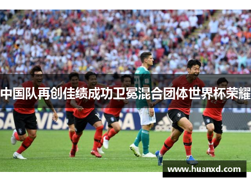 中国队再创佳绩成功卫冕混合团体世界杯荣耀