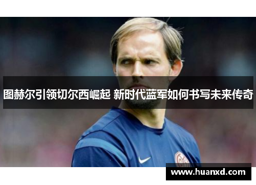 图赫尔引领切尔西崛起 新时代蓝军如何书写未来传奇