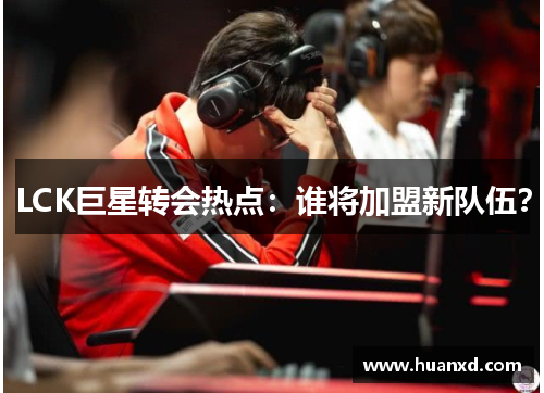 LCK巨星转会热点：谁将加盟新队伍？