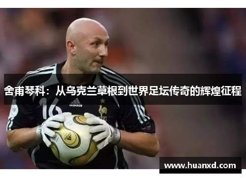 舍甫琴科：从乌克兰草根到世界足坛传奇的辉煌征程