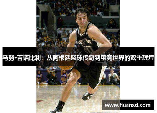 马努·吉诺比利：从阿根廷篮球传奇到电竞世界的双重辉煌