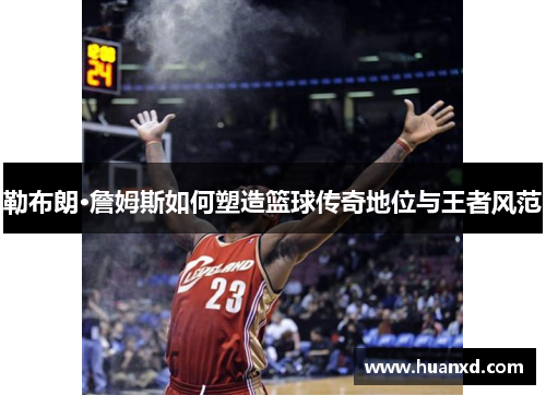 勒布朗·詹姆斯如何塑造篮球传奇地位与王者风范