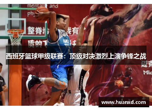 西班牙篮球甲级联赛：顶级对决激烈上演争锋之战