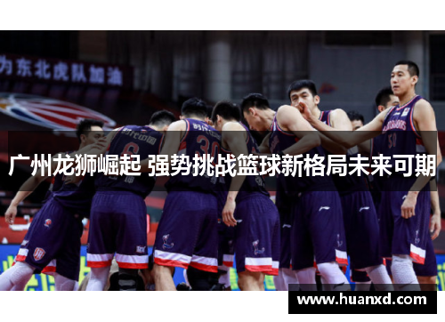广州龙狮崛起 强势挑战篮球新格局未来可期