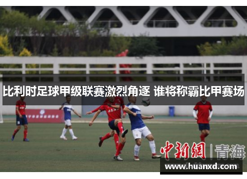 比利时足球甲级联赛激烈角逐 谁将称霸比甲赛场