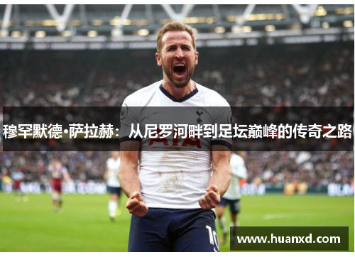 穆罕默德·萨拉赫：从尼罗河畔到足坛巅峰的传奇之路