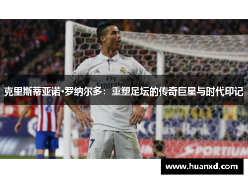 克里斯蒂亚诺·罗纳尔多：重塑足坛的传奇巨星与时代印记